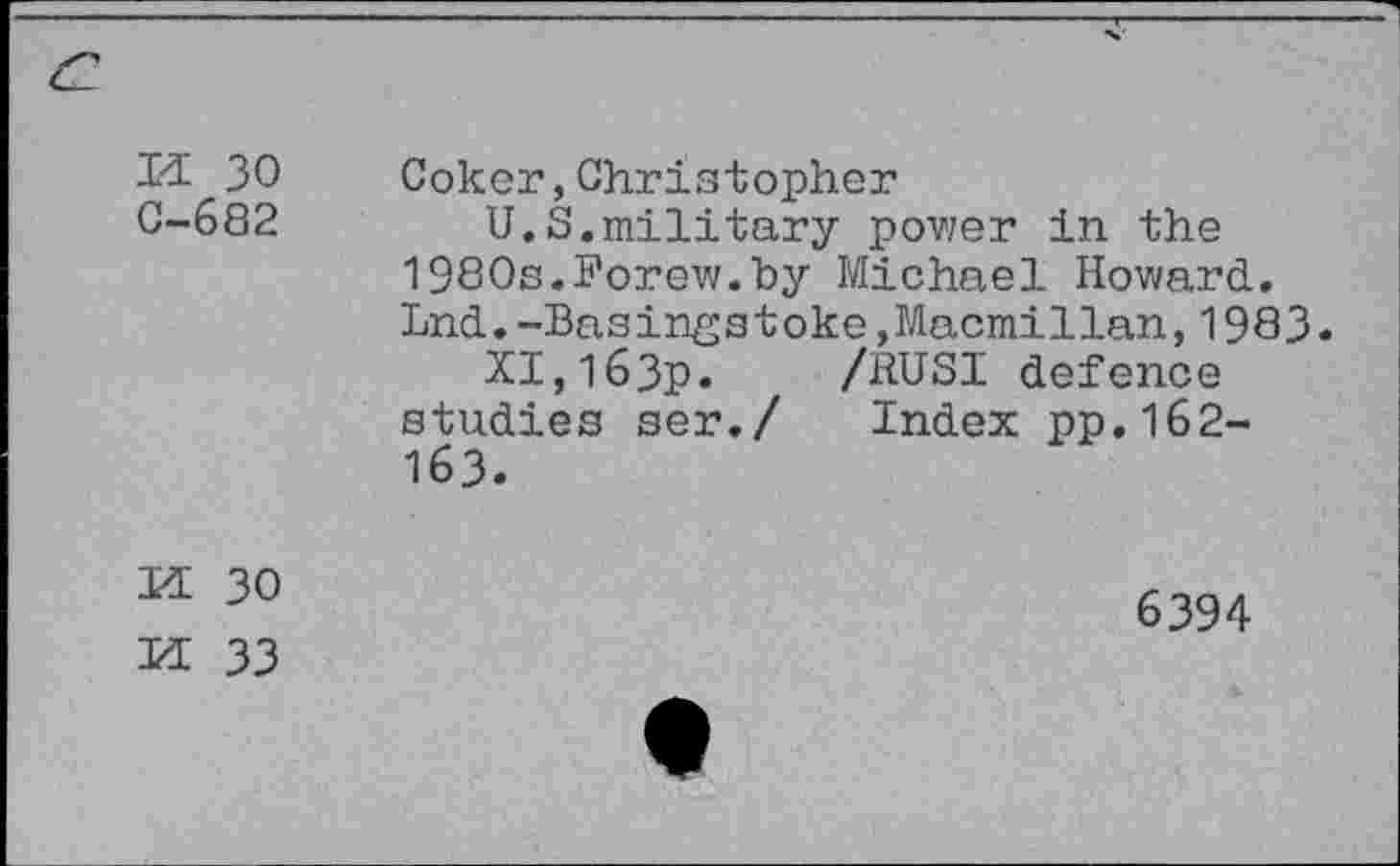 ﻿и зо
С-682
Coker,Christopher
U.S.military pov/er in the 1980s.Forew.by Michael Howard. Lnd.-Basingstoke,Macmillan,1983.
Х1,1бЗр. /RUSI defence studies ser./ Index pp.162-163.
И 30
6394